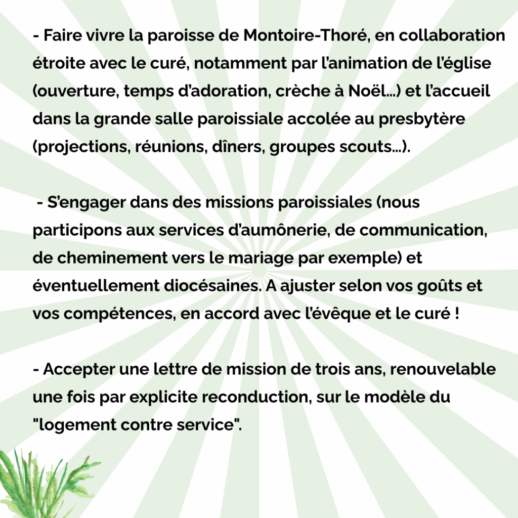 - Faire vivre la paroisse de Montoire-Thoré, en collaboration étroite avec le curé, notamment par l'animation de l'église (ouverture, temps d'adoration, crèche à Noël...) et l'accueil dans la grande salle paroissiale accolée au presbytère (projections, réunions, dîners, groupes scouts...).
- S'engager dans des missions paroissiales (nous participons aux services d'aumônerie, de communication, de cheminement vers le mariage par exemple) et éventuellement diocésaines. A ajuster selon vos goûts et vos compétences, en accord avec l'évêque et le curé !

- Accepter une lettre de mission de trois ans, renouvelable une fois par explicite reconduction, sur le modèle du "logement contre service".